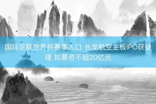 国际足联世界杯赛事入口 长龙航空主板IPO获受理 拟募资不超20亿元