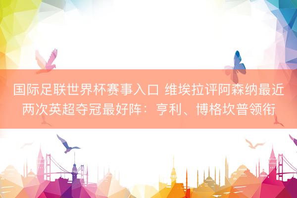 国际足联世界杯赛事入口 维埃拉评阿森纳最近两次英超夺冠最好阵：亨利、博格坎普领衔