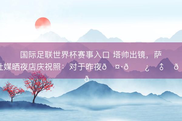 国际足联世界杯赛事入口 塔帅出镜，萨卡社媒晒夜店庆祝照：对于昨夜🤷🏿‍♂️🏆