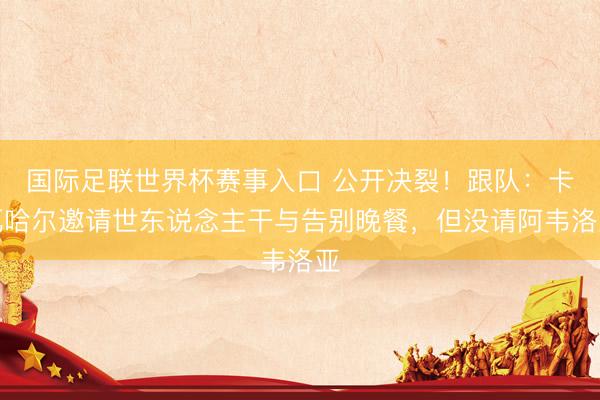 国际足联世界杯赛事入口 公开决裂!跟队:卡瓦哈尔邀请世东说念主干与告别晚餐,但没请阿韦洛亚