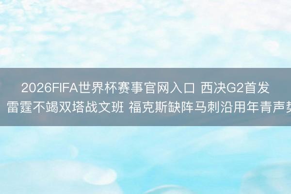 2026FIFA世界杯赛事官网入口 西决G2首发：雷霆不竭双塔战文班 福克斯缺阵马刺沿用年青声势