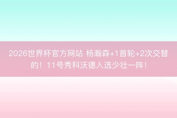2026世界杯官方网站 杨瀚森+1首轮+2次交替的！11号秀科沃德入选少壮一阵！