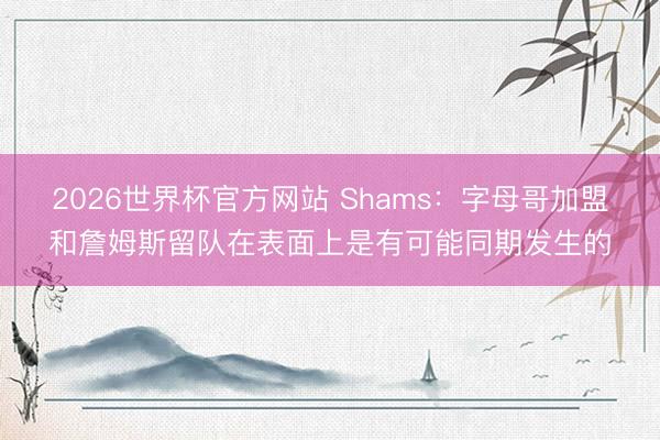 2026世界杯官方网站 Shams：字母哥加盟和詹姆斯留队在表面上是有可能同期发生的