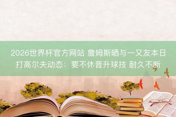 2026世界杯官方网站 詹姆斯晒与一又友本日打高尔夫动态：要不休晋升球技 耐久不断