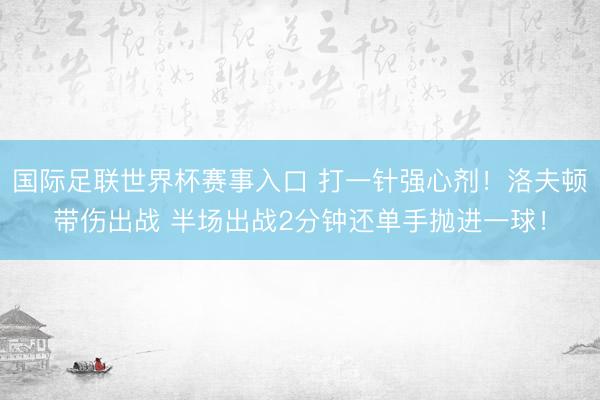 国际足联世界杯赛事入口 打一针强心剂！洛夫顿带伤出战 半场出战2分钟还单手抛进一球！