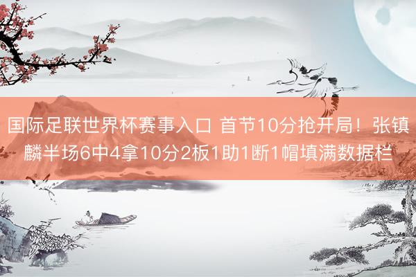 国际足联世界杯赛事入口 首节10分抢开局！张镇麟半场6中4拿10分2板1助1断1帽填满数据栏