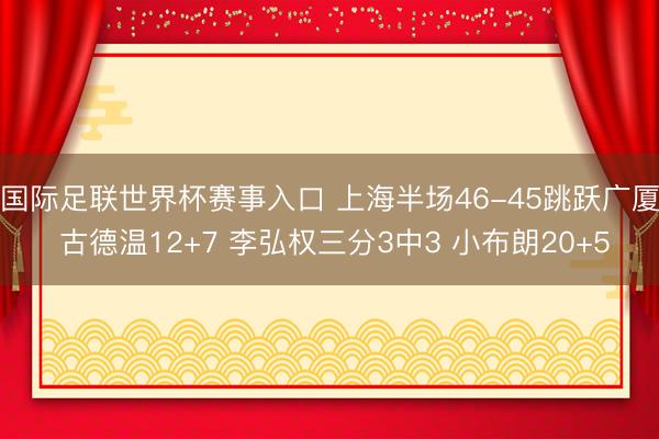 国际足联世界杯赛事入口 上海半场46-45跳跃广厦 古德温12+7 李弘权三分3中3 小布朗20+5