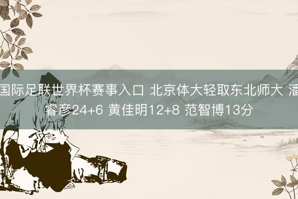 国际足联世界杯赛事入口 北京体大轻取东北师大 潘睿彦24+6 黄佳明12+8 范智博13分