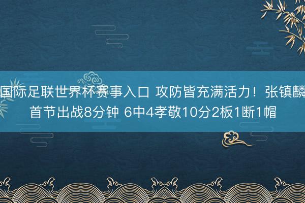 国际足联世界杯赛事入口 攻防皆充满活力！张镇麟首节出战8分钟 6中4孝敬10分2板1断1帽