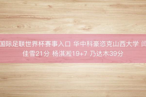 国际足联世界杯赛事入口 华中科豪恣克山西大学 闫佳雪21分 杨淇淞19+7 乃达木39分