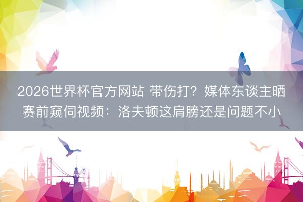2026世界杯官方网站 带伤打？媒体东谈主晒赛前窥伺视频：洛夫顿这肩膀还是问题不小