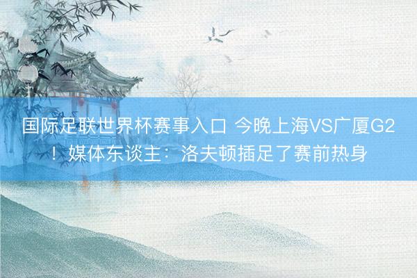 国际足联世界杯赛事入口 今晚上海VS广厦G2！媒体东谈主：洛夫顿插足了赛前热身