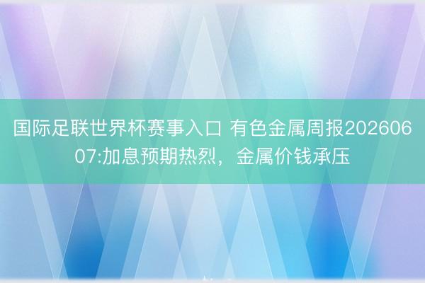 国际足联世界杯赛事入口 有色金属周报20260607:加息预期热烈，金属价钱承压