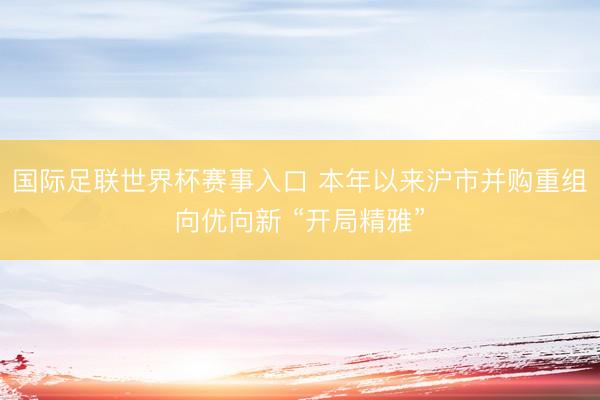 国际足联世界杯赛事入口 本年以来沪市并购重组向优向新 “开局精雅”