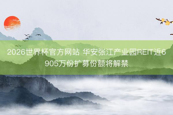 2026世界杯官方网站 华安张江产业园REIT近6905万份扩募份额将解禁