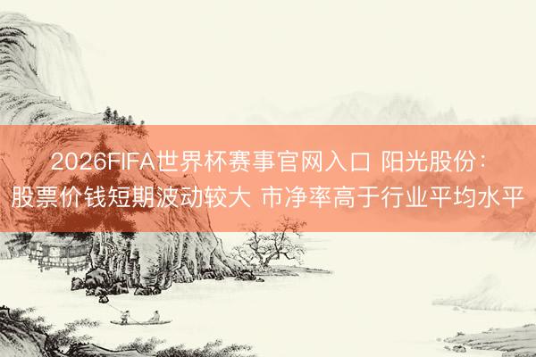 2026FIFA世界杯赛事官网入口 阳光股份：股票价钱短期波动较大 市净率高于行业平均水平