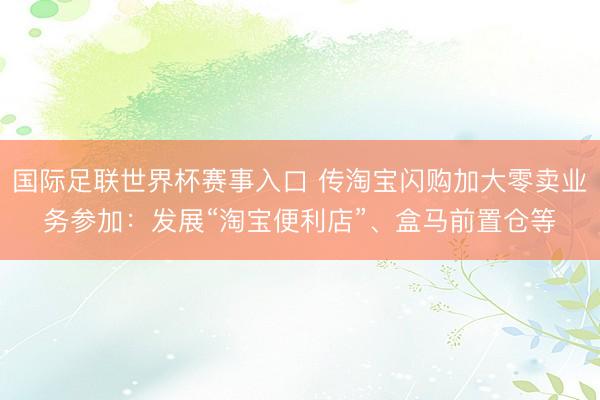 国际足联世界杯赛事入口 传淘宝闪购加大零卖业务参加：发展“淘宝便利店”、盒马前置仓等