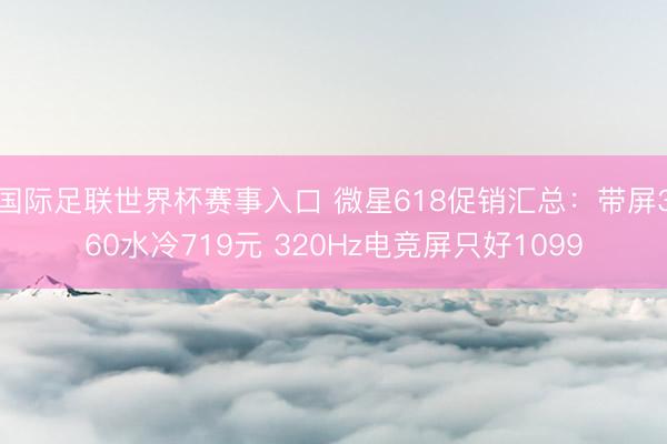 国际足联世界杯赛事入口 微星618促销汇总:带屏360水冷719元 320Hz电竞屏只好1099