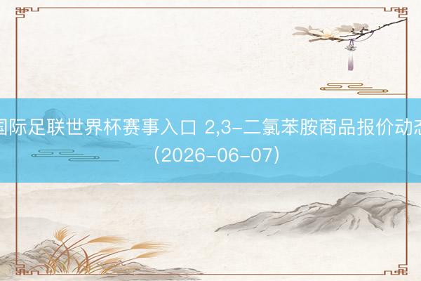 国际足联世界杯赛事入口 2，3-二氯苯胺商品报价动态（2026-06-07）