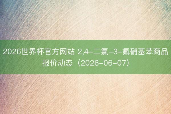 2026世界杯官方网站 2，4-二氯-3-氟硝基苯商品报价动态（2026-06-07）