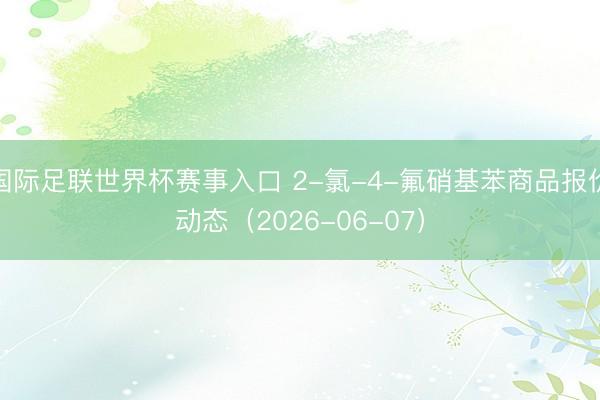 国际足联世界杯赛事入口 2-氯-4-氟硝基苯商品报价动态（2026-06-07）