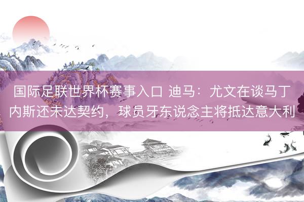 国际足联世界杯赛事入口 迪马：尤文在谈马丁内斯还未达契约，球员牙东说念主将抵达意大利