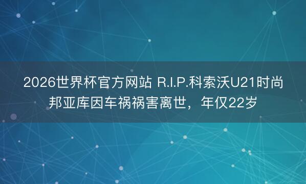 2026世界杯官方网站 R.I.P.科索沃U21时尚邦亚库因车祸祸害离世,年仅22岁