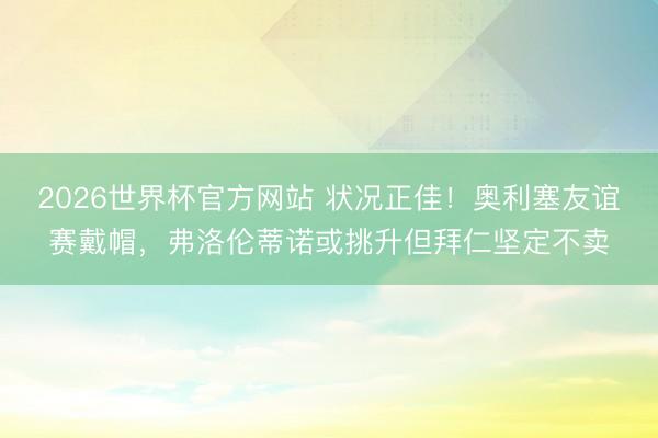 2026世界杯官方网站 状况正佳！奥利塞友谊赛戴帽，弗洛伦蒂诺或挑升但拜仁坚定不卖