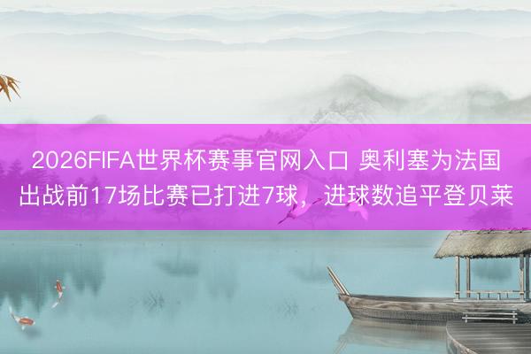 2026FIFA世界杯赛事官网入口 奥利塞为法国出战前17场比赛已打进7球,进球数追平登贝莱