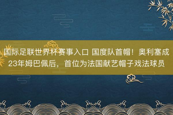 国际足联世界杯赛事入口 国度队首帽！奥利塞成23年姆巴佩后，首位为法国献艺帽子戏法球员
