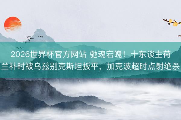 2026世界杯官方网站 驰魂宕魄！十东谈主荷兰补时被乌兹别克斯坦扳平，加克波超时点射绝杀