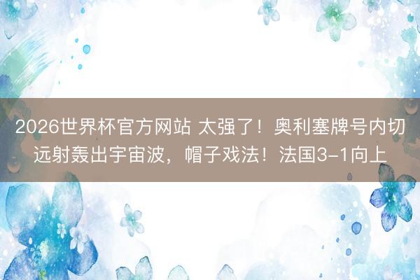2026世界杯官方网站 太强了！奥利塞牌号内切远射轰出宇宙波，帽子戏法！法国3-1向上