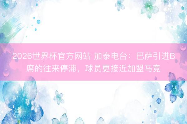 2026世界杯官方网站 加泰电台:巴萨引进B席的往来停滞,球员更接近加盟马竞