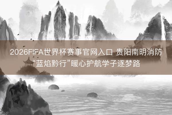 2026FIFA世界杯赛事官网入口 贵阳南明消防“蓝焰黔行”暖心护航学子逐梦路
