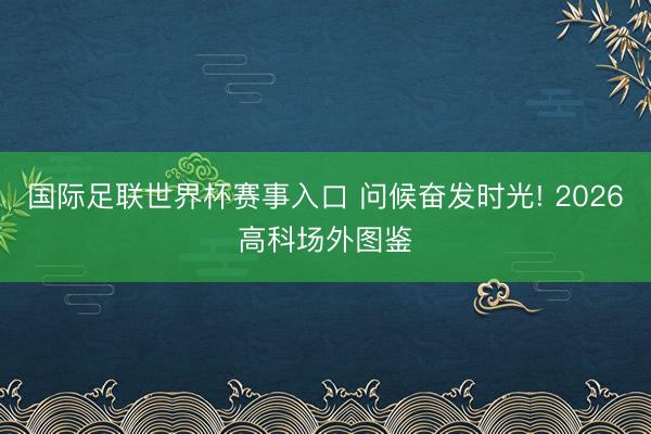 国际足联世界杯赛事入口 问候奋发时光! 2026高科场外图鉴