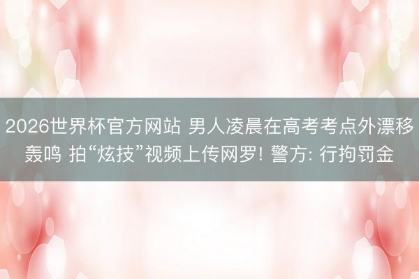 2026世界杯官方网站 男人凌晨在高考考点外漂移轰鸣 拍“炫技”视频上传网罗! 警方: 行拘罚金