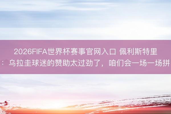 2026FIFA世界杯赛事官网入口 佩利斯特里：乌拉圭球迷的赞助太过劲了，咱们会一场一场拼