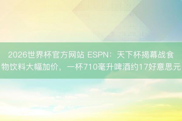2026世界杯官方网站 ESPN：天下杯揭幕战食物饮料大幅加价，一杯710毫升啤酒约17好意思元