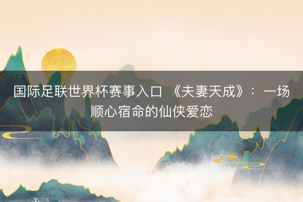 国际足联世界杯赛事入口 《夫妻天成》:一场顺心宿命的仙侠爱恋