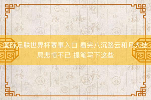 国际足联世界杯赛事入口 看完八沉路云和月大结局悲愤不已 提笔写下这些