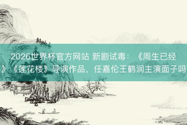 2026世界杯官方网站 新剧试毒：《周生已经》《莲花楼》导演作品，任嘉伦王鹤润主演面子吗