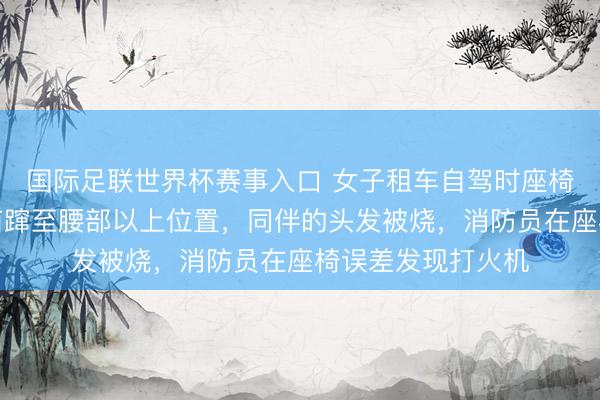 国际足联世界杯赛事入口 女子租车自驾时座椅下瞬息动怒，火苗蹿至腰部以上位置，同伴的头发被烧，消防员在座椅误差发现打火机