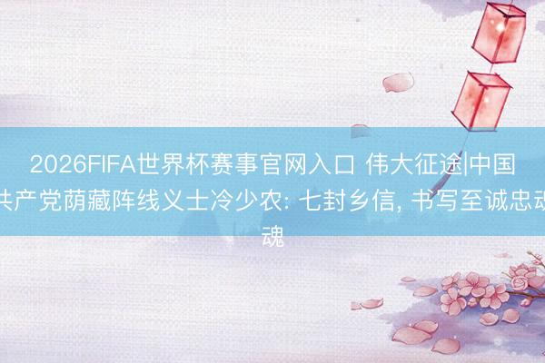 2026FIFA世界杯赛事官网入口 伟大征途|中国共产党荫藏阵线义士冷少农: 七封乡信， 书写至诚忠魂