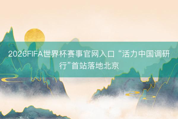 2026FIFA世界杯赛事官网入口 “活力中国调研行”首站落地北京