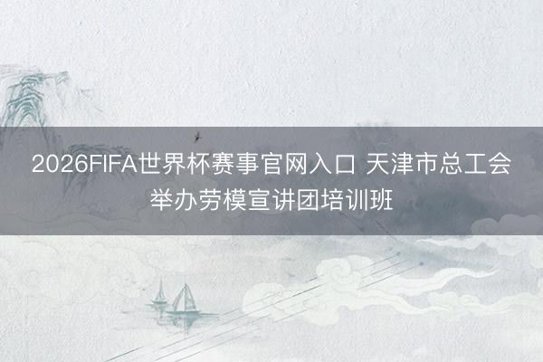 2026FIFA世界杯赛事官网入口 天津市总工会举办劳模宣讲团培训班