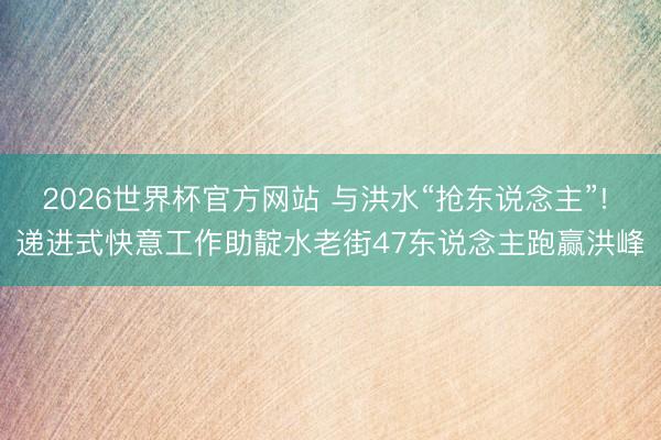 2026世界杯官方网站 与洪水“抢东说念主”! 递进式快意工作助靛水老街47东说念主跑赢洪峰