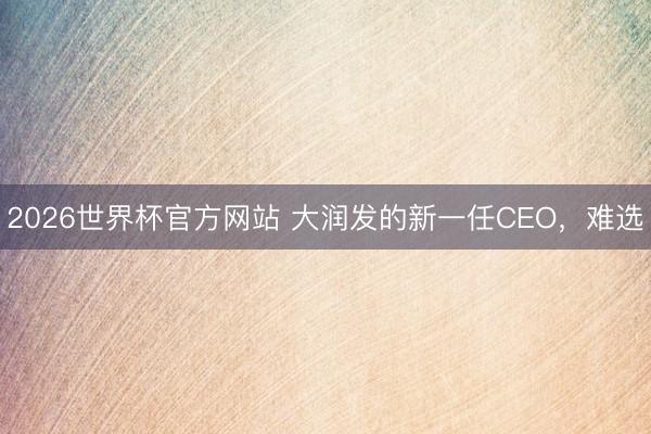 2026世界杯官方网站 大润发的新一任CEO,难选
