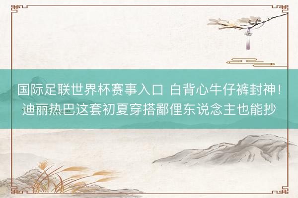 国际足联世界杯赛事入口 白背心牛仔裤封神！迪丽热巴这套初夏穿搭鄙俚东说念主也能抄
