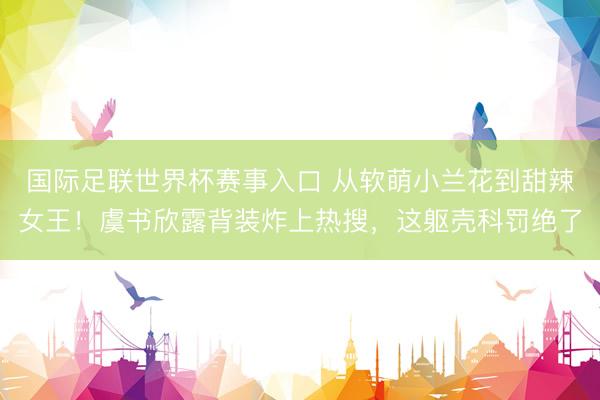 国际足联世界杯赛事入口 从软萌小兰花到甜辣女王！虞书欣露背装炸上热搜，这躯壳科罚绝了