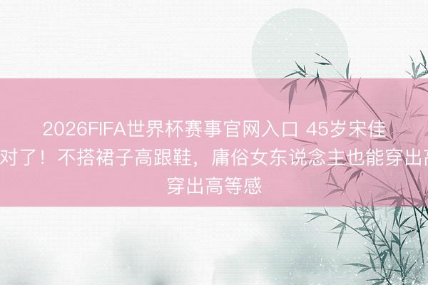 2026FIFA世界杯赛事官网入口 45岁宋佳T恤穿对了!不搭裙子高跟鞋,庸俗女东说念主也能穿出高等感